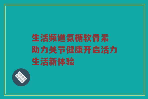 生活频道氨糖软骨素 助力关节健康开启活力生活新体验 生活频道氨糖软骨素 助力关节健康开启活力生活新体验