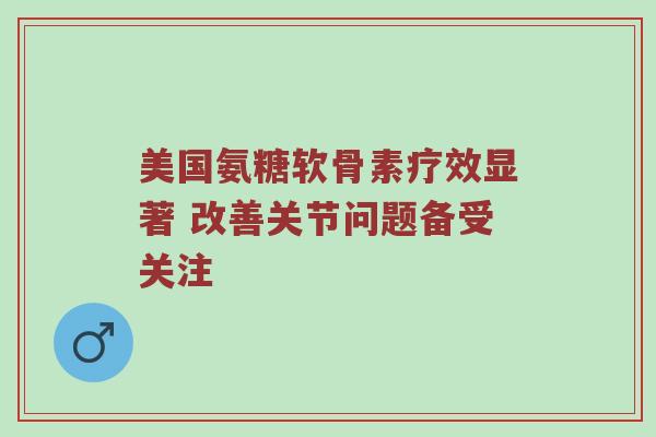 美国氨糖软骨素疗效显著 改善关节问题备受关注