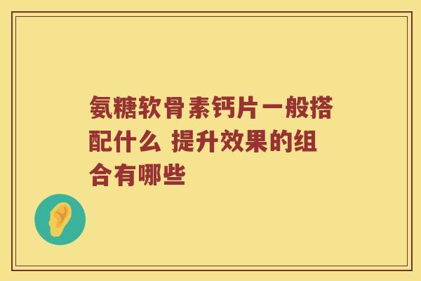 氨糖软骨素钙片一般搭配什么 提升效果的组合有哪些 氨糖软骨素钙片一般搭配什么 提升效果的组合有哪些