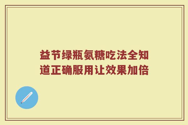 益节绿瓶氨糖吃法全知道正确服用让效果加倍 益节绿瓶氨糖吃法全知道正确服用让效果加倍