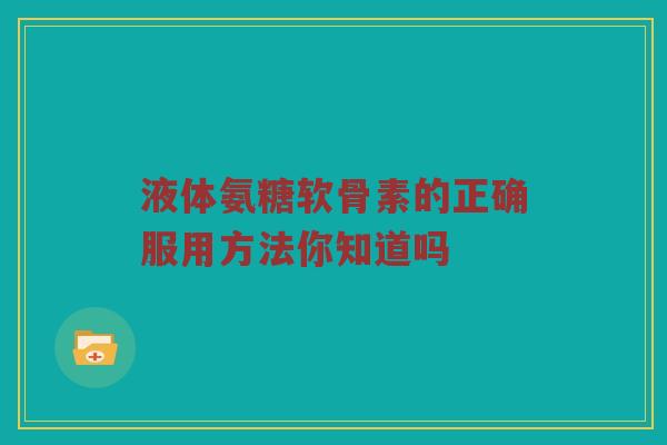 液体氨糖软骨素的正确服用方法你知道吗 液体氨糖软骨素的正确服用方法你知道吗