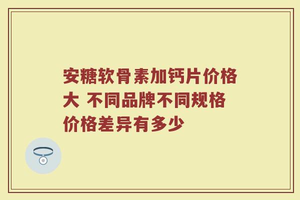 安糖软骨素加钙片价格大 不同品牌不同规格价格差异有多少 安糖软骨素加钙片价格大 不同品牌不同规格价格差异有多少