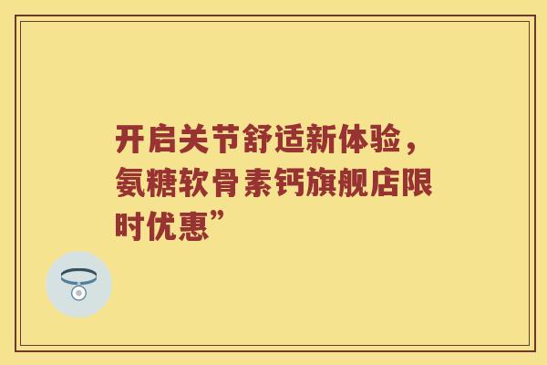 开启关节舒适新体验,氨糖软骨素钙旗舰店限时优惠” 开启关节舒适新体验,氨糖软骨素钙旗舰店限时优惠”