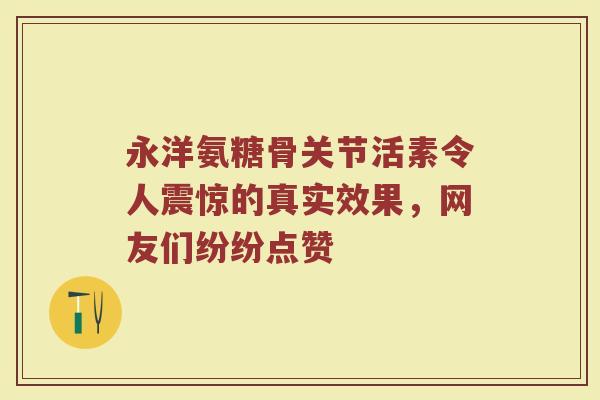 永洋氨糖骨关节活素令人震惊的真实效果，网友们纷纷点赞