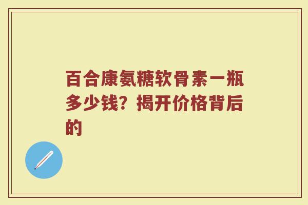 百合康氨糖软骨素一瓶多少钱?揭开价格背后的 百合康氨糖软骨素一瓶多少钱?揭开价格背后的