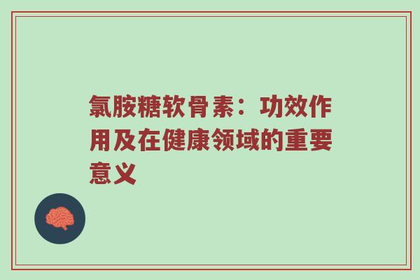 氯胺糖软骨素:功效作用及在健康领域的重要意义 氯胺糖软骨素:功效作用及在健康领域的重要意义