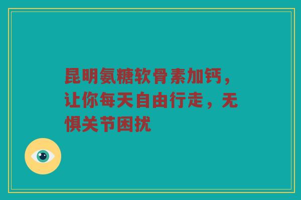 昆明氨糖软骨素加钙,让你每天自由行走,无惧关节困扰 昆明氨糖软骨素加钙,让你每天自由行走,无惧关节困扰