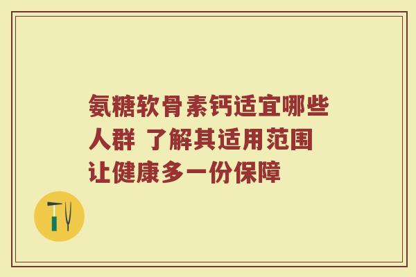 氨糖软骨素钙适宜哪些人群 了解其适用范围让健康多一份保障 氨糖软骨素钙适宜哪些人群 了解其适用范围让健康多一份保障