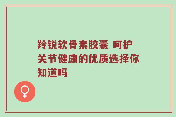 羚锐软骨素胶囊 呵护关节健康的优质选择你知道吗 羚锐软骨素胶囊 呵护关节健康的优质选择你知道吗