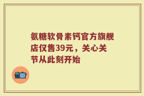 氨糖软骨素钙官方旗舰店仅售39元,关心关节从此刻开始 氨糖软骨素钙官方旗舰店仅售39元,关心关节从此刻开始
