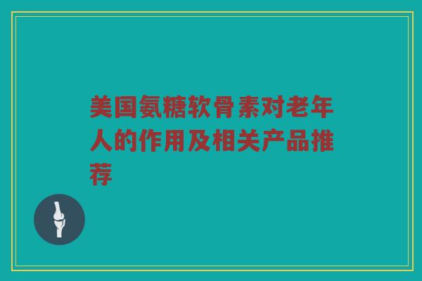 美国氨糖软骨素对老年人的作用及相关产品推荐