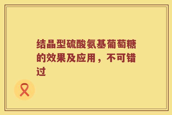 结晶型硫酸氨基葡萄糖的效果及应用,不可错过 结晶型硫酸氨基葡萄糖的效果及应用,不可错过