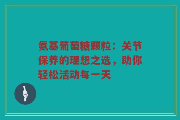 氨基葡萄糖颗粒：关节保养的理想之选，助你轻松活动每一天