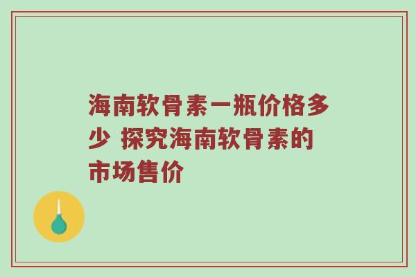 海南软骨素一瓶价格多少 探究海南软骨素的市场售价 海南软骨素一瓶价格多少 探究海南软骨素的市场售价