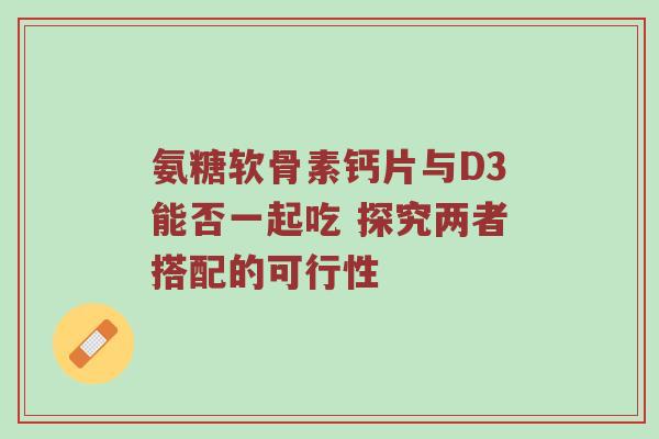 氨糖软骨素钙片与D3能否一起吃 探究两者搭配的可行性 氨糖软骨素钙片与D3能否一起吃 探究两者搭配的可行性