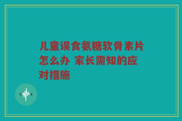 儿童误食氨糖软骨素片怎么办 家长需知的应对措施 儿童误食氨糖软骨素片怎么办 家长需知的应对措施