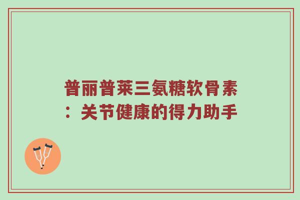 普丽普莱三氨糖软骨素：关节健康的得力助手
