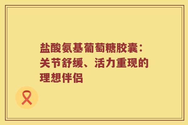盐酸氨基葡萄糖胶囊：关节舒缓、活力重现的理想伴侣