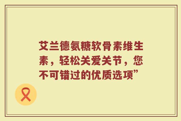 艾兰德氨糖软骨素维生素,轻松关爱关节,您不可错过的优质选项” 艾兰德氨糖软骨素维生素,轻松关爱关节,您不可错过的优质选项”