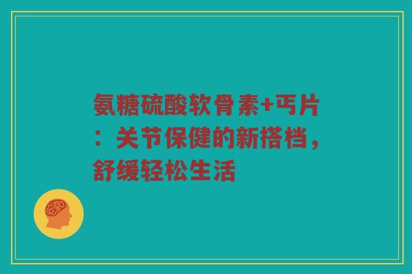 氨糖硫酸软骨素+丐片:关节保健的新搭档,舒缓轻松生活 氨糖硫酸软骨素+丐片:关节保健的新搭档,舒缓轻松生活