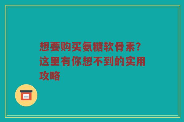 想要购买氨糖软骨素?这里有你想不到的实用攻略 想要购买氨糖软骨素?这里有你想不到的实用攻略