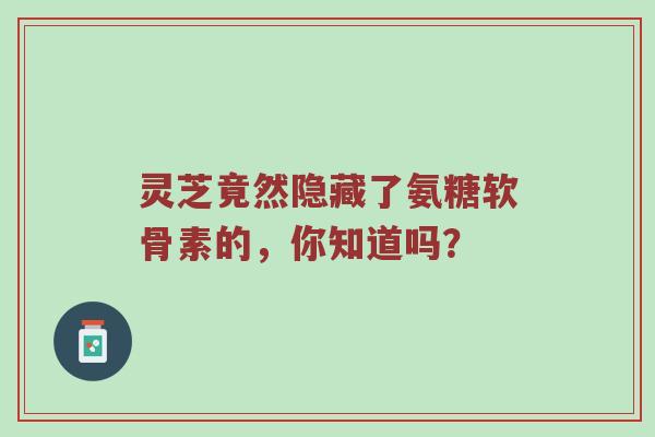 灵芝竟然隐藏了氨糖软骨素的,你知道吗? 灵芝竟然隐藏了氨糖软骨素的,你知道吗?