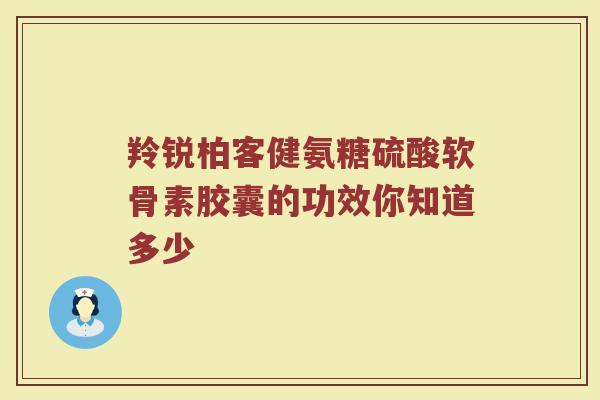 羚锐柏客健氨糖硫酸软骨素胶囊的功效你知道多少 羚锐柏客健氨糖硫酸软骨素胶囊的功效你知道多少