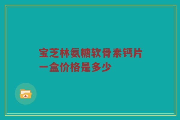 宝芝林氨糖软骨素钙片一盒价格是多少 宝芝林氨糖软骨素钙片一盒价格是多少
