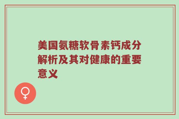 美国氨糖软骨素钙成分解析及其对健康的重要意义 美国氨糖软骨素钙成分解析及其对健康的重要意义