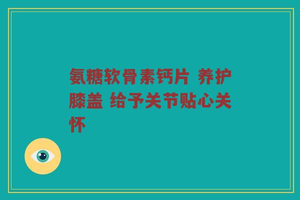 氨糖软骨素钙片 养护膝盖 给予关节贴心关怀 氨糖软骨素钙片 养护膝盖 给予关节贴心关怀