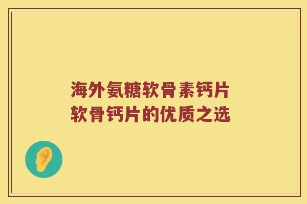 海外氨糖软骨素钙片 软骨钙片的优质之选 海外氨糖软骨素钙片 软骨钙片的优质之选