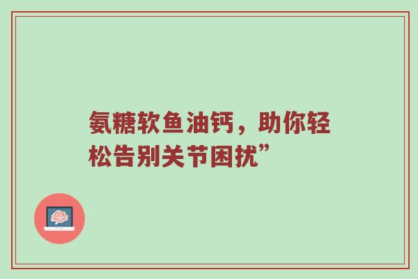 氨糖软鱼油钙,助你轻松告别关节困扰” 氨糖软鱼油钙,助你轻松告别关节困扰”