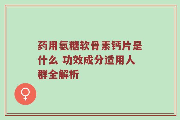 药用氨糖软骨素钙片是什么 功效成分适用人群全解析