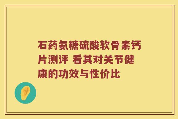 石药氨糖硫酸软骨素钙片测评 看其对关节健康的功效与性价比
