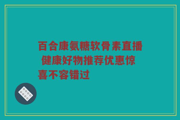 百合康氨糖软骨素直播 健康好物推荐优惠惊喜不容错过 百合康氨糖软骨素直播 健康好物推荐优惠惊喜不容错过