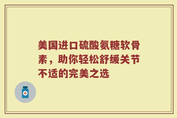 美国进口硫酸氨糖软骨素,助你轻松舒缓关节不适的完美之选 美国进口硫酸氨糖软骨素,助你轻松舒缓关节不适的完美之选