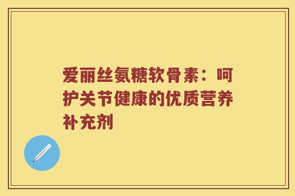 爱丽丝氨糖软骨素:呵护关节健康的优质营养补充剂 爱丽丝氨糖软骨素:呵护关节健康的优质营养补充剂