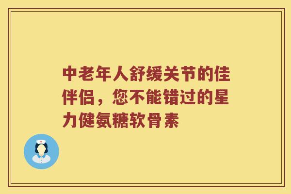中老年人舒缓关节的佳伴侣，您不能错过的星力健氨糖软骨素