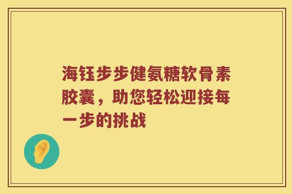 海钰步步健氨糖软骨素胶囊,助您轻松迎接每一步的挑战 海钰步步健氨糖软骨素胶囊,助您轻松迎接每一步的挑战