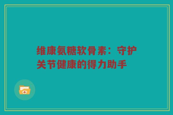 维康氨糖软骨素:守护关节健康的得力助手 维康氨糖软骨素:守护关节健康的得力助手