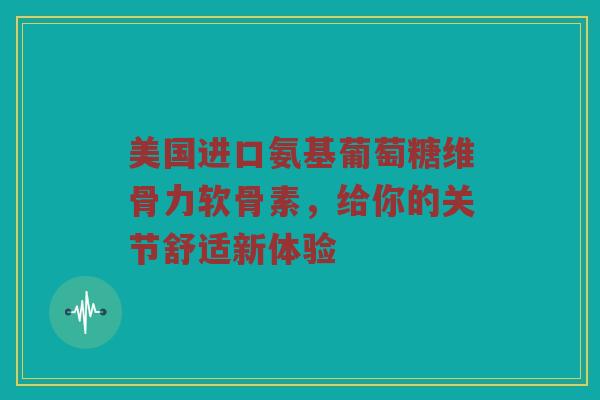 美国进口氨基葡萄糖维骨力软骨素，给你的关节舒适新体验