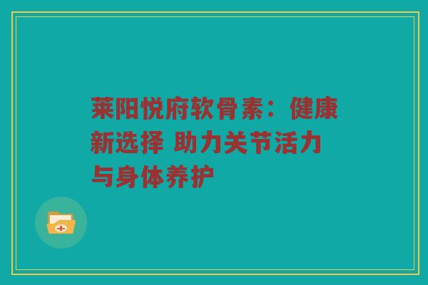莱阳悦府软骨素:健康新选择 助力关节活力与身体养护 莱阳悦府软骨素:健康新选择 助力关节活力与身体养护