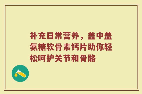 补充日常营养,盖中盖氨糖软骨素钙片助你轻松呵护关节和骨骼 补充日常营养,盖中盖氨糖软骨素钙片助你轻松呵护关节和骨骼