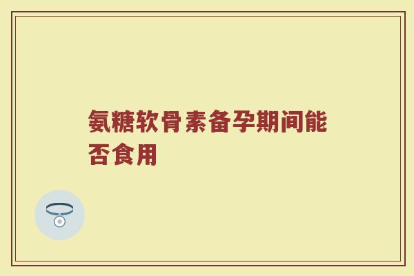 氨糖软骨素备孕期间能否食用 氨糖软骨素备孕期间能否食用