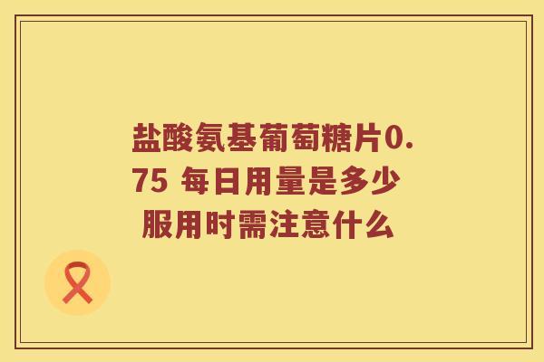 盐酸氨基葡萄糖片0.75 每日用量是多少 服用时需注意什么 盐酸氨基葡萄糖片0.75 每日用量是多少 服用时需注意什么