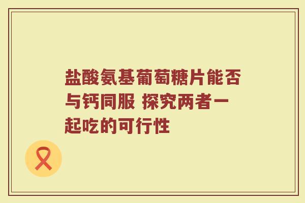 盐酸氨基葡萄糖片能否与钙同服 探究两者一起吃的可行性