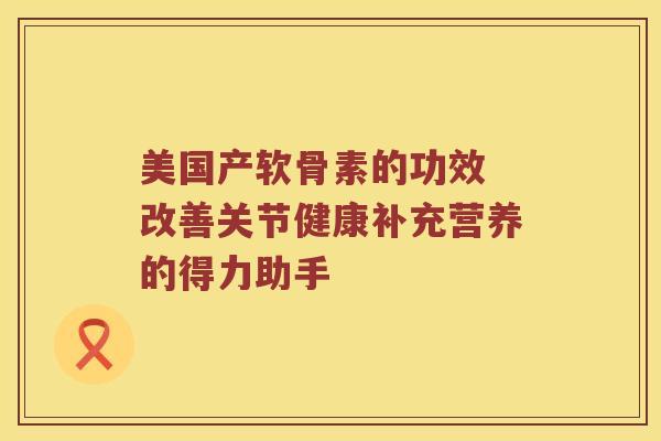 美国产软骨素的功效 改善关节健康补充营养的得力助手 美国产软骨素的功效 改善关节健康补充营养的得力助手