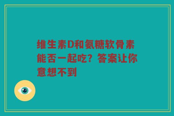 维生素D和氨糖软骨素能否一起吃?答案让你意想不到 维生素D和氨糖软骨素能否一起吃?答案让你意想不到