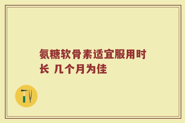 氨糖软骨素适宜服用时长 几个月为佳 氨糖软骨素适宜服用时长 几个月为佳