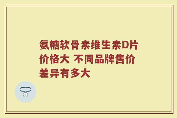 氨糖软骨素维生素D片价格大 不同品牌售价差异有多大